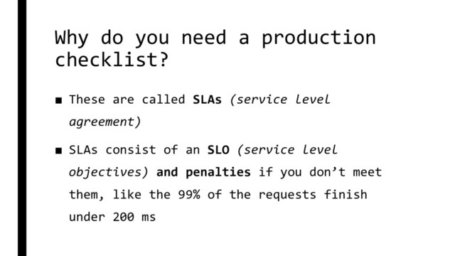 Why do you need a production
checklist?
■ These are called SLAs (service level
agreement)
■ SLAs consist of an SLO (service level
objectives) and penalties if you don’t meet
them, like the 99% of the requests finish
under 200 ms

