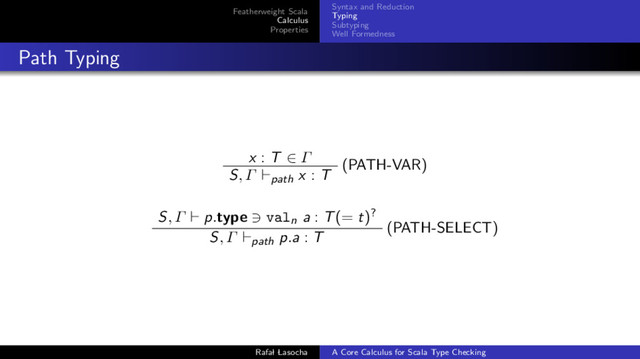 Featherweight Scala
Calculus
Properties
Syntax and Reduction
Typing
Subtyping
Well Formedness
Path Typing
x : T ∈ Γ (PATH-VAR)
S, Γ path x : T
S, Γ p.type valn a : T(= t)?
(PATH-SELECT)
S, Γ path p.a : T
Rafal Lasocha A Core Calculus for Scala Type Checking
