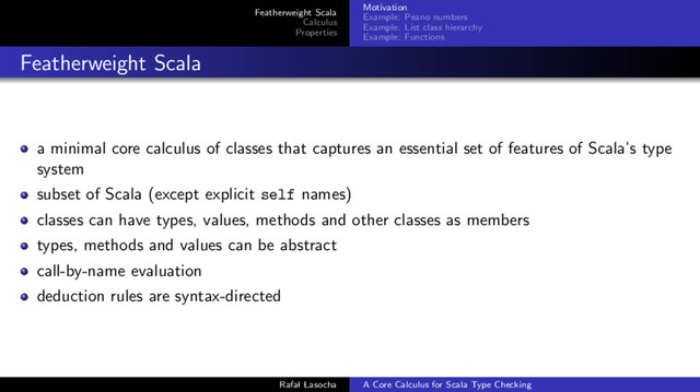 Featherweight Scala
Calculus
Properties
Motivation
Example: Peano numbers
Example: List class hierarchy
Example: Functions
Featherweight Scala
a minimal core calculus of classes that captures an essential set of features of Scala’s type
system
subset of Scala (except explicit self names)
classes can have types, values, methods and other classes as members
types, methods and values can be abstract
call-by-name evaluation
deduction rules are syntax-directed
Rafal Lasocha A Core Calculus for Scala Type Checking
