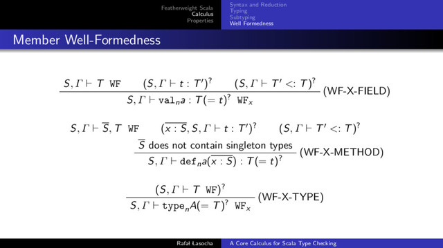 Featherweight Scala
Calculus
Properties
Syntax and Reduction
Typing
Subtyping
Well Formedness
Member Well-Formedness
S, Γ T WF (S, Γ t : T )? (S, Γ T <: T)?
(WF-X-FIELD)
S, Γ valna : T(= t)? WFx
S, Γ S, T WF (x : S, S, Γ t : T )? (S, Γ T <: T)?
S does not contain singleton types
(WF-X-METHOD)
S, Γ defna(x : S) : T(= t)?
(S, Γ T WF)?
(WF-X-TYPE)
S, Γ typen
A(= T)? WFx
Rafal Lasocha A Core Calculus for Scala Type Checking
