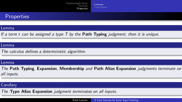Featherweight Scala
Calculus
Properties
Lemmas
Conclusions
Properties
Lemma
If a term t can be assigned a type T by the Path Typing judgment, then it is unique.
Lemma
The calculus deﬁnes a deterministic algorithm.
Lemma
The Path Typing, Expansion, Membership and Path Alias Expansion judgments terminate on
all inputs.
Corollary
The Type Alias Expansion judgment terminates on all inputs.
Rafal Lasocha A Core Calculus for Scala Type Checking
