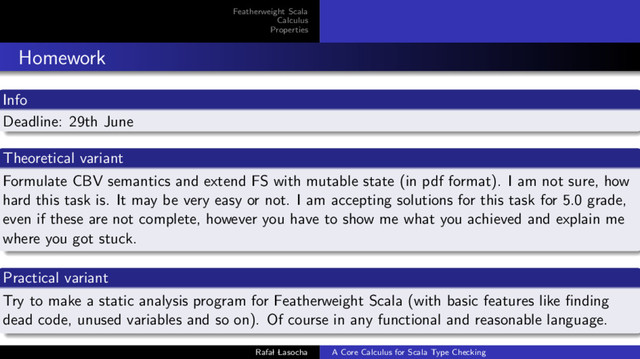 Featherweight Scala
Calculus
Properties
Homework
Info
Deadline: 29th June
Theoretical variant
Formulate CBV semantics and extend FS with mutable state (in pdf format). I am not sure, how
hard this task is. It may be very easy or not. I am accepting solutions for this task for 5.0 grade,
even if these are not complete, however you have to show me what you achieved and explain me
where you got stuck.
Practical variant
Try to make a static analysis program for Featherweight Scala (with basic features like ﬁnding
dead code, unused variables and so on). Of course in any functional and reasonable language.
Rafal Lasocha A Core Calculus for Scala Type Checking
