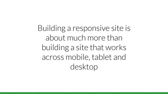 Building a responsive site is
about much more than
building a site that works
across mobile, tablet and
desktop

