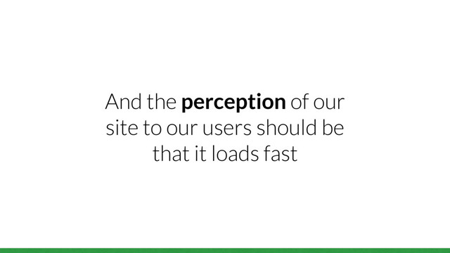 And the perception of our
site to our users should be
that it loads fast
