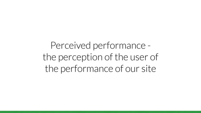 Perceived performance -
the perception of the user of
the performance of our site
