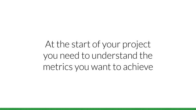 At the start of your project
you need to understand the
metrics you want to achieve
