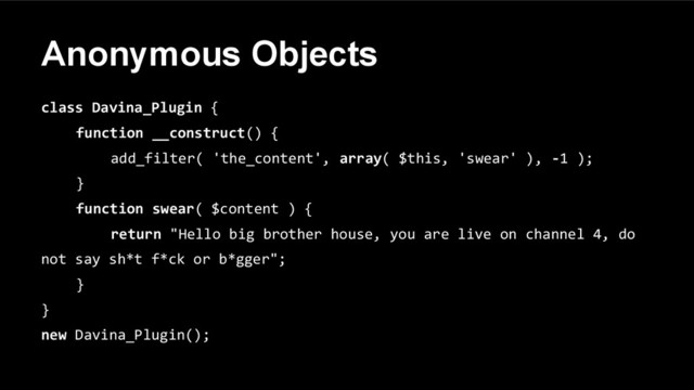 Anonymous Objects
class Davina_Plugin {
function __construct() {
add_filter( 'the_content', array( $this, 'swear' ), -1 );
}
function swear( $content ) {
return "Hello big brother house, you are live on channel 4, do
not say sh*t f*ck or b*gger";
}
}
new Davina_Plugin();
