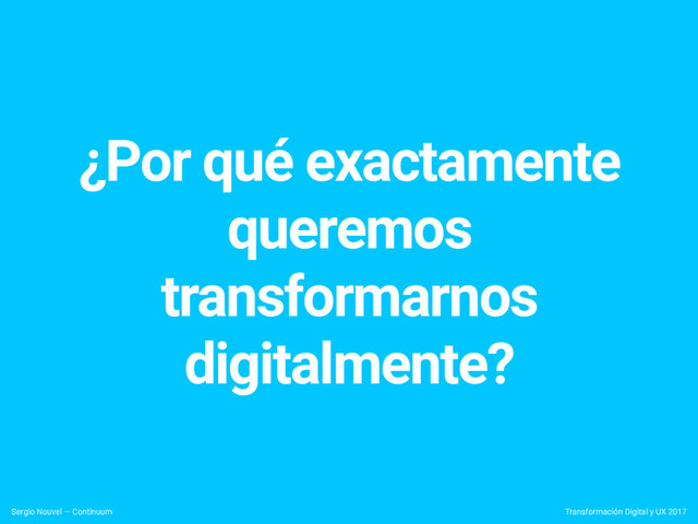 ¿Por qué exactamente
queremos
transformarnos
digitalmente?
Transformación Digital y UX 2017
Sergio Nouvel — Continuum
