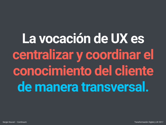 La vocación de UX es
centralizar y coordinar el
conocimiento del cliente
de manera transversal.
Transformación Digital y UX 2017
Sergio Nouvel — Continuum
