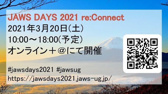 JAWS DAYS 2021 re:Connect 
2021年3月20日(土) 
10:00〜18:00(予定) 
オンライン＋＠にて開催 
 
#jawsdays2021 #jawsug 
https://jawsdays2021.jaws-ug.jp/ 
