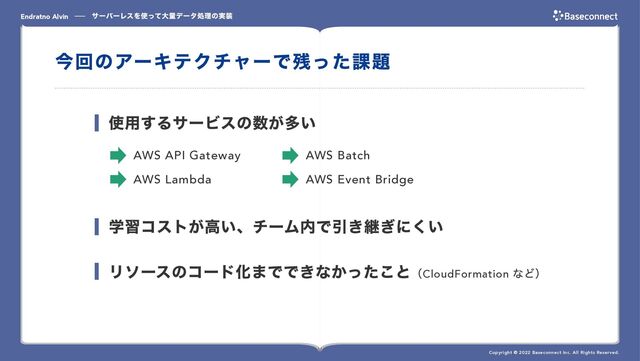 サーバーレスを使って⼤量データ処理の実装
Endratno Alvin
Copyright © 2022 Baseconnect Inc. All Rights Reserved.
今回のアーキテクチャーで残った課題
学習コストが⾼い、チーム内で引き継ぎにくい
リソースのコード化までできなかったこと（CloudFormation
など）
使⽤するサービスの数が多い
AWS API Gateway AWS Batch
AWS Lambda AWS Event Bridge
