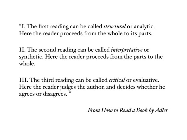 "I. The ﬁrst reading can be called structural or analytic.
Here the reader proceeds from the whole to its parts.
II. The second reading can be called interpretative or
synthetic. Here the reader proceeds from the parts to the
whole.
III. The third reading can be called critical or evaluative.
Here the reader judges the author, and decides whether he
agrees or disagrees. "
From How to Read a Book by Adler

