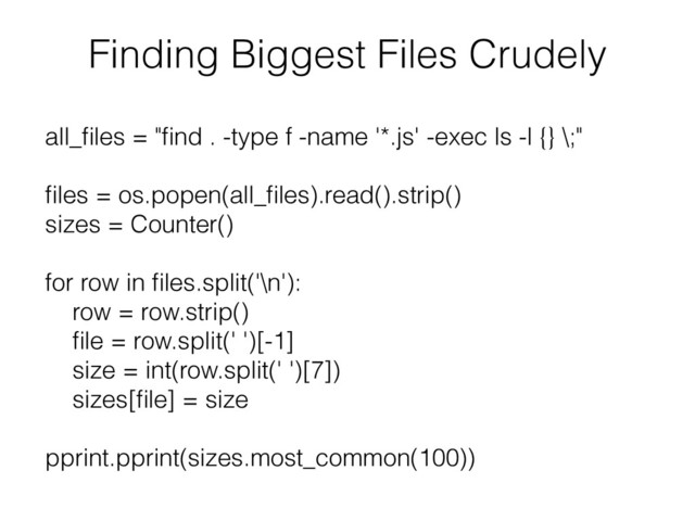 Finding Biggest Files Crudely
all_ﬁles = "ﬁnd . -type f -name '*.js' -exec ls -l {} \;"
ﬁles = os.popen(all_ﬁles).read().strip()
sizes = Counter()
for row in ﬁles.split('\n'):
row = row.strip()
ﬁle = row.split(' ')[-1]
size = int(row.split(' ')[7])
sizes[ﬁle] = size
pprint.pprint(sizes.most_common(100))
