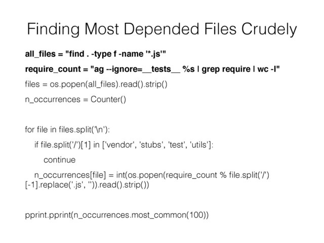 Finding Most Depended Files Crudely
all_ﬁles = "ﬁnd . -type f -name '*.js'"
require_count = "ag --ignore=__tests__ %s | grep require | wc -l"
ﬁles = os.popen(all_ﬁles).read().strip()
n_occurrences = Counter()
for ﬁle in ﬁles.split('\n'):
if ﬁle.split('/')[1] in ['vendor', 'stubs', 'test', 'utils']:
continue
n_occurrences[ﬁle] = int(os.popen(require_count % ﬁle.split('/')
[-1].replace('.js', '')).read().strip())
pprint.pprint(n_occurrences.most_common(100))
