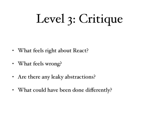 Level 3: Critique
• What feels right about React?
• What feels wrong?
• Are there any leaky abstractions?
• What could have been done diﬀerently?
