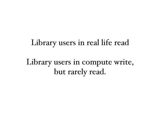 Library users in real life read
Library users in compute write,
but rarely read.
