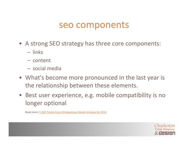 seo components
• A strong SEO strategy has three core components:
– links
– content
– social media
• What's become more pronounced in the last year is
the relationship between these elements.
• Best user experience, e.g. mobile compatibility is no
longer optional
Read more: 5 SEO Trends Every Entrepreneur Needs to Know for 2014
