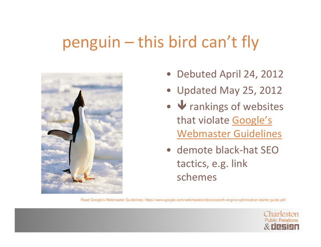 penguin – this bird can’t fly
• Debuted April 24, 2012
• Updated May 25, 2012
•  rankings of websites
that violate Google’s
Webmaster Guidelines
• demote black‐hat SEO
tactics, e.g. link
schemes
Read Google’s Webmaster Guidelines: https://www.google.com/webmasters/docs/search-engine-optimization-starter-guide.pdf
