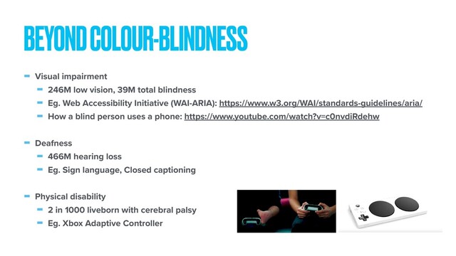- Visual impairment
- 246M low vision, 39M total blindness
- Eg. Web Accessibility Initiative (WAI-ARIA): https://www.w3.org/WAI/standards-guidelines/aria/
- How a blind person uses a phone: https://www.youtube.com/watch?v=c0nvdiRdehw
- Deafness
- 466M hearing loss
- Eg. Sign language, Closed captioning
- Physical disability
- 2 in 1000 liveborn with cerebral palsy
- Eg. Xbox Adaptive Controller
BEYOND COLOUR-BLINDNESS
