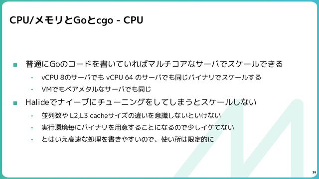 CPU/メモリとGoとcgo - CPU
■ 普通にGoのコードを書いていればマルチコアなサーバでスケールできる
⁃ vCPU 8のサーバでも vCPU 64 のサーバでも同じバイナリでスケールする
⁃ VMでもベアメタルなサーバでも同じ
■ Halideでナイーブにチューニングをしてしまうとスケールしない
⁃ 並列数や L2,L3 cacheサイズの違いを意識しないといけない
⁃ 実行環境毎にバイナリを用意することになるので少しイケてない
⁃ とはいえ高速な処理を書きやすいので、使い所は限定的に
16
