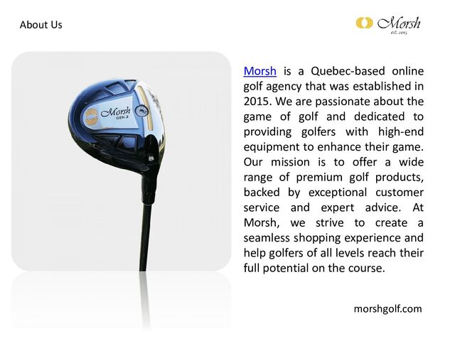 About Us
Morsh is a Quebec-based online
golf agency that was established in
2015. We are passionate about the
game of golf and dedicated to
providing golfers with high-end
equipment to enhance their game.
Our mission is to offer a wide
range of premium golf products,
backed by exceptional customer
service and expert advice. At
Morsh, we strive to create a
seamless shopping experience and
help golfers of all levels reach their
full potential on the course.
morshgolf.com
