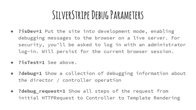 SilverStripe Debug Parameters
● ?isDev=1 Put the site into development mode, enabling
debugging messages to the browser on a live server. For
security, you'll be asked to log in with an administrator
log-in. Will persist for the current browser session.
● ?isTest=1 See above.
● ?debug=1 Show a collection of debugging information about
the director / controller operation
● ?debug_request=1 Show all steps of the request from
initial HTTPRequest to Controller to Template Rendering
