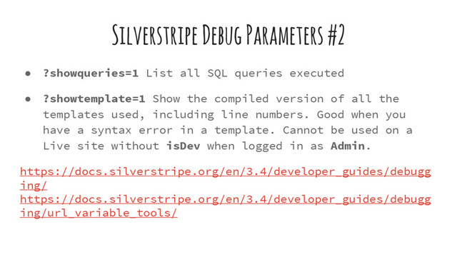 Silverstripe Debug Parameters #2
● ?showqueries=1 List all SQL queries executed
● ?showtemplate=1 Show the compiled version of all the
templates used, including line numbers. Good when you
have a syntax error in a template. Cannot be used on a
Live site without isDev when logged in as Admin.
https://docs.silverstripe.org/en/3.4/developer_guides/debugg
ing/
https://docs.silverstripe.org/en/3.4/developer_guides/debugg
ing/url_variable_tools/
