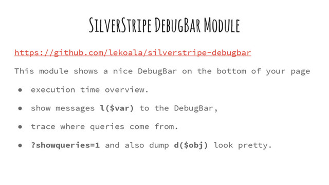 SilverStripe DebugBar Module
https://github.com/lekoala/silverstripe-debugbar
This module shows a nice DebugBar on the bottom of your page
● execution time overview.
● show messages l($var) to the DebugBar,
● trace where queries come from.
● ?showqueries=1 and also dump d($obj) look pretty.
