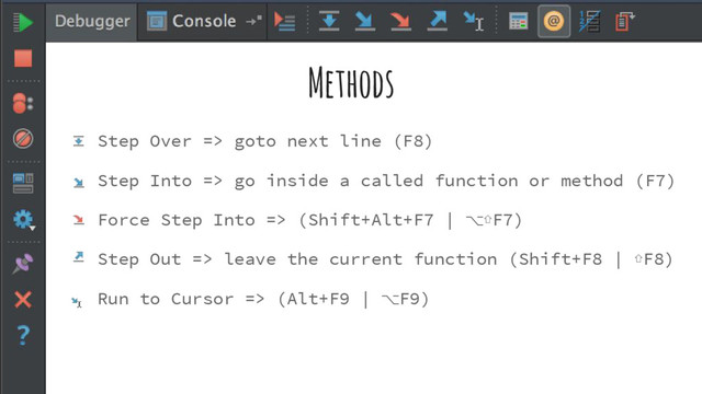 Methods
Step Over => goto next line (F8)
Step Into => go inside a called function or method (F7)
Force Step Into => (Shift+Alt+F7 | ⌥⇧F7)
Step Out => leave the current function (Shift+F8 | ⇧F8)
Run to Cursor => (Alt+F9 | ⌥F9)
