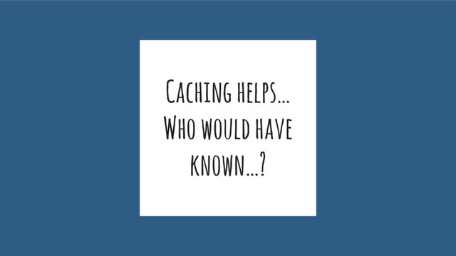 Caching helps…
Who would have
known…?

