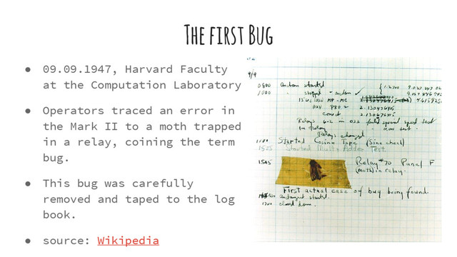 The first Bug
● 09.09.1947, Harvard Faculty
at the Computation Laboratory
● Operators traced an error in
the Mark II to a moth trapped
in a relay, coining the term
bug.
● This bug was carefully
removed and taped to the log
book.
● source: Wikipedia
