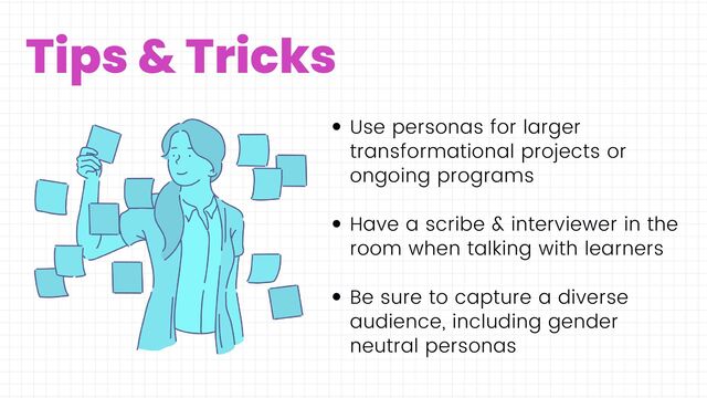 Tips & Tricks
Use personas for larger
transformational projects or
ongoing programs
Have a scribe & interviewer in the
room when talking with learners
Be sure to capture a diverse
audience, including gender
neutral personas
