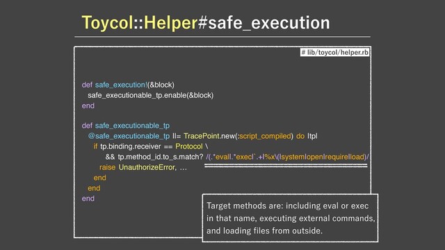 def safe_execution!(&block)

safe_executionable_tp.enable(&block)

end

def safe_executionable_tp

@safe_executionable_tp ||= TracePoint.new(:script_compiled) do |tp|

if tp.binding.receiver == Protocol \

&& tp.method_id.to_s.match? /(.*eval|.*exec|`.+|%x\(|system|open|require|load)/

raise UnauthorizeError, …

end

end

end
5PZDPM)FMQFSTBGF@FYFDVUJPO
MJCUPZDPMIFMQFSSC
5BSHFUNFUIPETBSFJODMVEJOHFWBMPSFYFD
JOUIBUOBNFFYFDVUJOHFYUFSOBMDPNNBOET
BOEMPBEJOH
fi
MFTGSPNPVUTJEF
