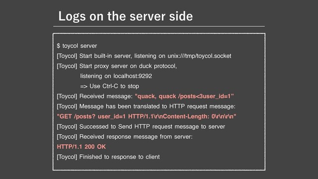 $ toycol server

[Toycol] Start built-in server, listening on unix:///tmp/toycol.socket

[Toycol] Start proxy server on duck protocol, 

listening on localhost:9292

=> Use Ctrl-C to stop

[Toycol] Received message: "quack, quack /posts<3user_id=1”

[Toycol] Message has been translated to HTTP request message:

"GET /posts? user_id=1 HTTP/1.1\r\nContent-Length: 0\r\n\r\n"

[Toycol] Successed to Send HTTP request message to server

[Toycol] Received response message from server: 

HTTP/1.1 200 OK

[Toycol] Finished to response to client
-PHTPOUIFTFSWFSTJEF
