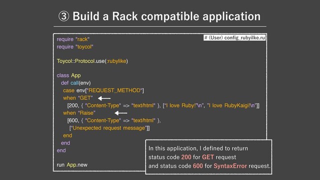 require "rack"

require "toycol"

Toycol::Protocol.use(:rubylike)

class App

def call(env)

case env["REQUEST_METHOD"]

when “GET”

[200, { "Content-Type" => "text/html" }, [“I love Ruby!”\n”, ”I love RubyKaigi!\n”]]

when “Raise”

[600, { "Content-Type" => "text/html" }, 

[“Unexpected request message”]]

end

end

end

run App.new
*OUIJTBQQMJDBUJPO*EF
fi
OFEUPSFUVSO
TUBUVTDPEFGPS(&5SFRVFTU
BOETUBUVTDPEFGPS4ZOUBY&SSPSSFRVFTU
 6TFS
DPO
fi
H@SVCZJMLFSV
ᶅ#VJMEB3BDLDPNQBUJCMFBQQMJDBUJPO
