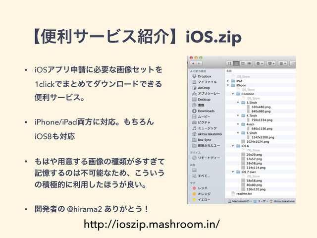ʲศརαʔϏε঺հʳiOS.zip
• iOSΞϓϦਃ੥ʹඞཁͳը૾ηοτΛ
1clickͰ·ͱΊͯμ΢ϯϩʔυͰ͖Δ
ศརαʔϏεɻ
• iPhone/iPad྆ํʹରԠɻ΋ͪΖΜ
iOS8΋ରԠ
• ΋͸΍༻ҙ͢Δը૾ͷछྨ͕ଟ͗ͯ͢
هԱ͢Δͷ͸ෆՄೳͳͨΊɺ͜͏͍͏
ͷੵۃతʹར༻ͨ͠΄͏͕ྑ͍ɻ
• ։ൃऀͷ @hirama2 ͋Γ͕ͱ͏ʂ
http://ioszip.mashroom.in/

