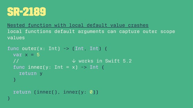 SR-2189
Nested function with local default value crashes
local functions default arguments can capture outer scope
values
func outer(x: Int) -> (Int, Int) {
var x = 5
// ↓ works in Swift 5.2
func inner(y: Int = x) -> Int {
return y
}
return (inner(), inner(y: 0))
}
