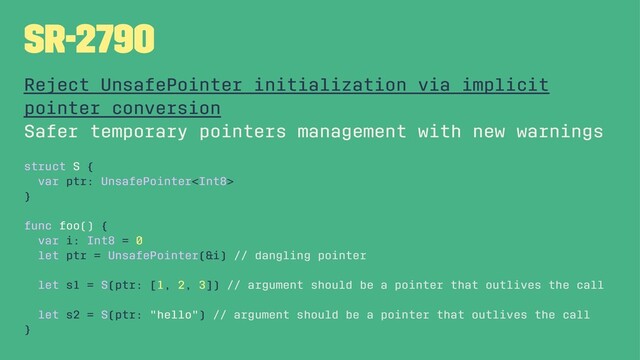 SR-2790
Reject UnsafePointer initialization via implicit
pointer conversion
Safer temporary pointers management with new warnings
struct S {
var ptr: UnsafePointer
}
func foo() {
var i: Int8 = 0
let ptr = UnsafePointer(&i) // dangling pointer
let s1 = S(ptr: [1, 2, 3]) // argument should be a pointer that outlives the call
let s2 = S(ptr: "hello") // argument should be a pointer that outlives the call
}
