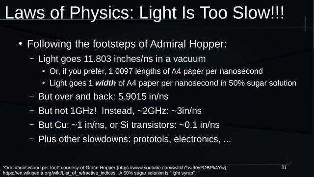 21
Laws of Physics: Light Is Too Slow!!!
“One nanosecond per foot” courtesy of Grace Hopper (https://www.youtube.com/watch?v=9eyFDBPk4Yw)
https://en.wikipedia.org/wiki/List_of_refractive_indices A 50% sugar solution is “light syrup”.
●
Following the footsteps of Admiral Hopper:
– Light goes 11.803 inches/ns in a vacuum
●
Or, if you prefer, 1.0097 lengths of A4 paper per nanosecond
●
Light goes 1 width of A4 paper per nanosecond in 50% sugar solution
– But over and back: 5.9015 in/ns
– But not 1GHz! Instead, ~2GHz: ~3in/ns
– But Cu: ~1 in/ns, or Si transistors: ~0.1 in/ns
– Plus other slowdowns: prototols, electronics, ...

