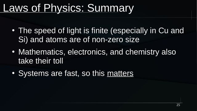 25
Laws of Physics: Summary
●
The speed of light is finite (especially in Cu and
Si) and atoms are of non-zero size
●
Mathematics, electronics, and chemistry also
take their toll
●
Systems are fast, so this matters
