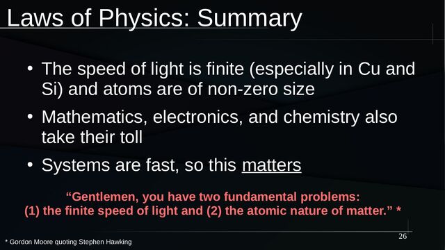 26
Laws of Physics: Summary
●
The speed of light is finite (especially in Cu and
Si) and atoms are of non-zero size
●
Mathematics, electronics, and chemistry also
take their toll
●
Systems are fast, so this matters
“Gentlemen, you have two fundamental problems:
(1) the finite speed of light and (2) the atomic nature of matter.” *
* Gordon Moore quoting Stephen Hawking
