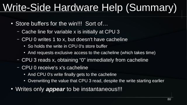 80
Write-Side Hardware Help (Summary)
●
Store buffers for the win!!! Sort of…
– Cache line for variable x is initially at CPU 3
– CPU 0 writes 1 to x, but doesn't have cacheline
●
So holds the write in CPU 0's store buffer
●
And requests exclusive access to the cacheline (which takes time)
– CPU 3 reads x, obtaining “0” immediately from cacheline
– CPU 0 receive's x's cacheline
●
And CPU 0's write finally gets to the cacheline
●
Overwriting the value that CPU 3 read, despite the write starting earlier
●
Writes only appear to be instantaneous!!!
