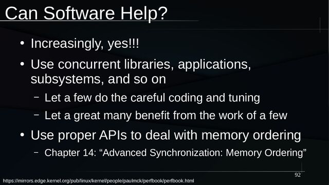 92
Can Software Help?
●
Increasingly, yes!!!
●
Use concurrent libraries, applications,
subsystems, and so on
– Let a few do the careful coding and tuning
– Let a great many benefit from the work of a few
●
Use proper APIs to deal with memory ordering
– Chapter 14: “Advanced Synchronization: Memory Ordering”
https://mirrors.edge.kernel.org/pub/linux/kernel/people/paulmck/perfbook/perfbook.html
