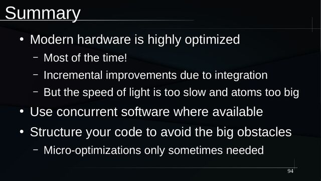 94
Summary
●
Modern hardware is highly optimized
– Most of the time!
– Incremental improvements due to integration
– But the speed of light is too slow and atoms too big
●
Use concurrent software where available
●
Structure your code to avoid the big obstacles
– Micro-optimizations only sometimes needed
