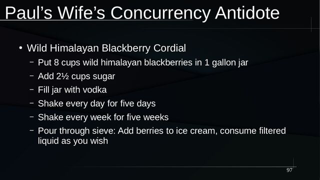 97
Paul’s Wife’s Concurrency Antidote
●
Wild Himalayan Blackberry Cordial
– Put 8 cups wild himalayan blackberries in 1 gallon jar
– Add 2½ cups sugar
– Fill jar with vodka
– Shake every day for five days
– Shake every week for five weeks
– Pour through sieve: Add berries to ice cream, consume filtered
liquid as you wish
