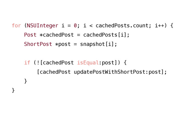 for (NSUInteger i = 0; i < cachedPosts.count; i++) {
Post *cachedPost = cachedPosts[i];
ShortPost *post = snapshot[i];
if (![cachedPost isEqual:post]) {
[cachedPost updatePostWithShortPost:post];
}
}
