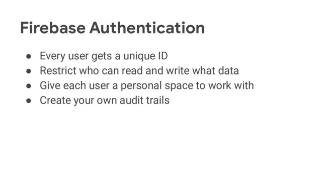 Firebase Authentication
● Every user gets a unique ID
● Restrict who can read and write what data
● Give each user a personal space to work with
● Create your own audit trails
