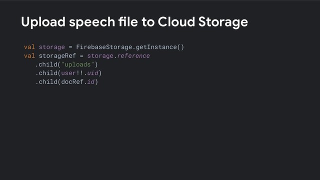 Upload speech file to Cloud Storage
val storage = FirebaseStorage.getInstance()
val storageRef = storage.reference
.child("uploads")
.child(user!!.uid)
.child(docRef.id)
