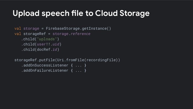 Upload speech file to Cloud Storage
val storage = FirebaseStorage.getInstance()
val storageRef = storage.reference
.child("uploads")
.child(user!!.uid)
.child(docRef.id)
storageRef.putFile(Uri.fromFile(recordingFile))
.addOnSuccessListener { ... }
.addOnFailureListener { ... }
