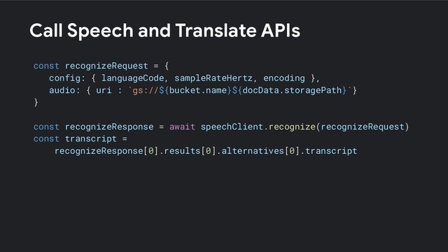 Call Speech and Translate APIs
const recognizeRequest = {
config: { languageCode, sampleRateHertz, encoding },
audio: { uri : `gs://${bucket.name}${docData.storagePath}`}
}
const recognizeResponse = await speechClient.recognize(recognizeRequest)
const transcript =
recognizeResponse[0].results[0].alternatives[0].transcript
